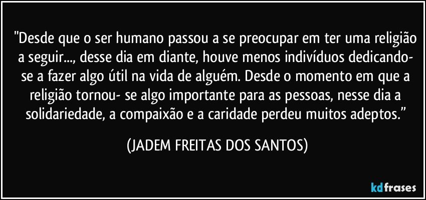 "Desde que o ser humano passou a se preocupar em ter uma religião a seguir..., desse dia em diante, houve menos indivíduos dedicando- se a fazer algo útil na vida de alguém. Desde o momento em que a religião tornou- se algo importante para as pessoas, nesse dia a solidariedade, a compaixão e a caridade perdeu muitos adeptos.” (JADEM FREITAS DOS SANTOS)