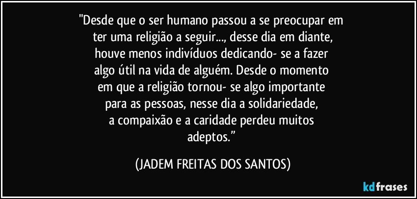 "Desde que o ser humano passou a se preocupar em 
ter uma religião a seguir..., desse dia em diante,
houve menos indivíduos dedicando- se a fazer 
algo útil na vida de alguém. Desde o momento 
em que a religião tornou- se algo importante 
para as pessoas, nesse dia a solidariedade, 
a compaixão e a caridade perdeu muitos 
adeptos.” (JADEM FREITAS DOS SANTOS)