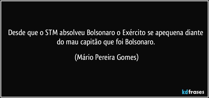 Desde que o STM absolveu Bolsonaro o Exército se apequena diante do mau capitão que foi Bolsonaro. (Mário Pereira Gomes)