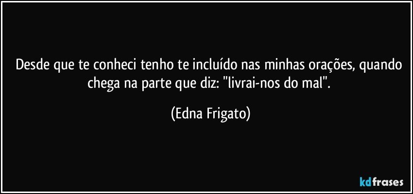 Desde que te conheci tenho te incluído nas minhas orações, quando chega na parte que diz: "livrai-nos do mal". (Edna Frigato)