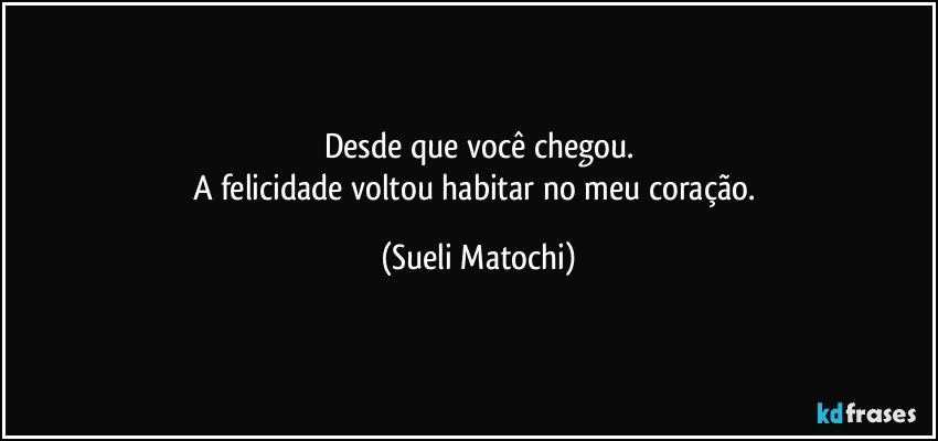 Desde que você chegou.
A felicidade voltou habitar no meu coração. (Sueli Matochi)