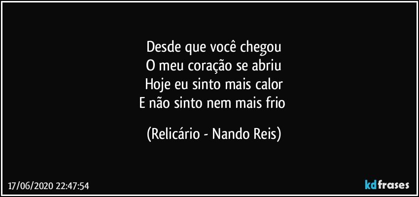 Desde que você chegou
O meu coração se abriu
Hoje eu sinto mais calor
E não sinto nem mais frio (Relicário - Nando Reis)