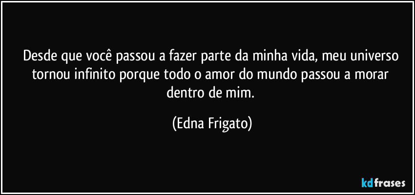 Desde que você passou a fazer parte da minha vida, meu universo tornou infinito porque todo o amor do mundo passou a morar dentro de mim. (Edna Frigato)