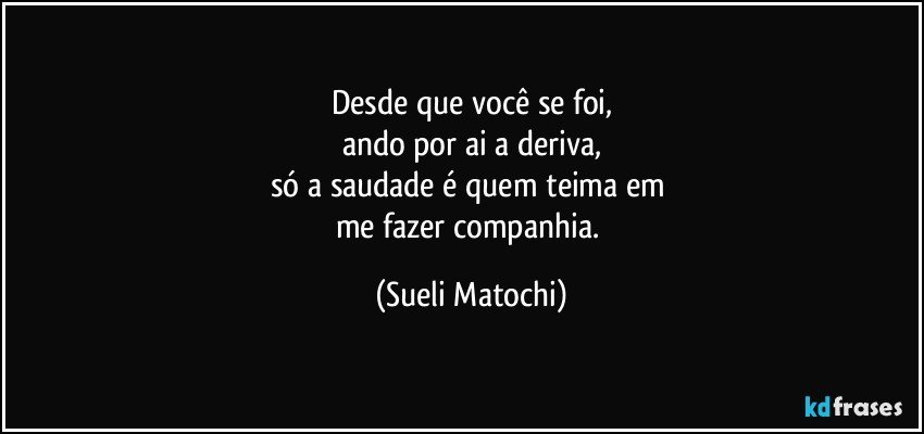 Desde que você se foi,
ando por ai a deriva,
só a saudade é quem teima em 
me fazer companhia. (Sueli Matochi)