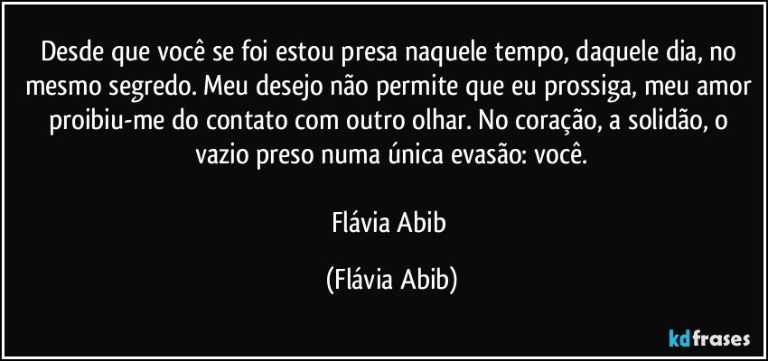 Desde que você se foi estou presa naquele tempo, daquele dia, no mesmo segredo. Meu desejo não permite que eu prossiga, meu amor proibiu-me do contato com outro olhar. No coração, a solidão, o vazio preso numa única evasão: você.

Flávia Abib (Flávia Abib)