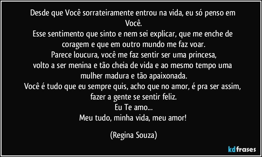 Desde que Você sorrateiramente entrou na vida, eu só penso em Você.
Esse sentimento que sinto e nem sei explicar, que me enche de coragem e que em outro mundo me faz voar.
Parece loucura, você me faz sentir ser uma princesa,
volto  a ser menina e tão cheia de vida e ao mesmo tempo uma mulher madura e tão apaixonada.
Você é tudo que eu sempre quis, acho que no amor, é pra ser assim, fazer a gente se sentir feliz.
Eu Te amo...
Meu tudo, minha vida, meu amor! (Regina Souza)