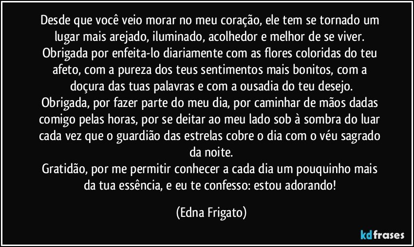 Desde que você veio morar no meu coração, ele tem se tornado um lugar mais arejado, iluminado, acolhedor e melhor de se viver. 
Obrigada por enfeita-lo diariamente com as flores coloridas do teu afeto, com a pureza dos teus sentimentos mais bonitos, com a doçura das tuas palavras e com a ousadia do teu desejo.
Obrigada, por fazer parte do meu dia, por caminhar de mãos dadas comigo pelas horas, por se deitar ao meu lado sob à sombra do luar cada vez que o guardião das estrelas cobre o dia com o véu sagrado da noite.
Gratidão, por me permitir conhecer a cada dia um pouquinho mais da tua essência, e eu te confesso: estou adorando! (Edna Frigato)