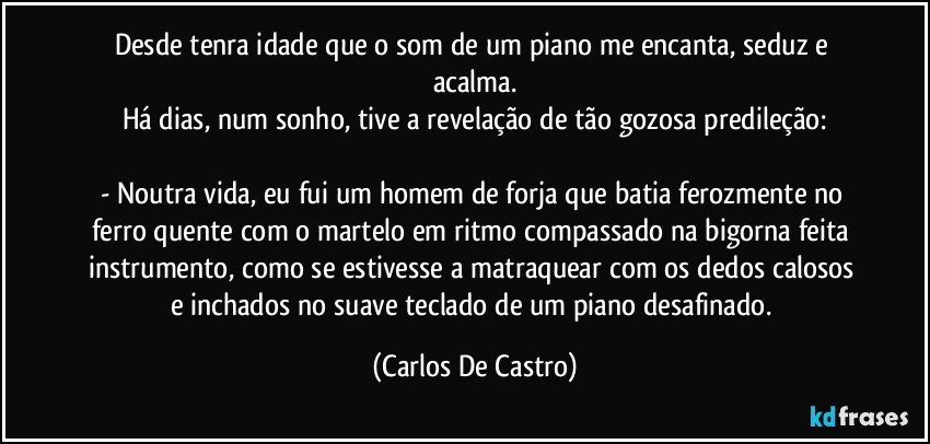 Desde tenra idade que o som de um piano me encanta, seduz e acalma.
Há dias, num sonho, tive a revelação de tão gozosa predileção:

- Noutra vida, eu fui um homem de forja que batia ferozmente no ferro quente com o martelo em ritmo compassado na bigorna feita instrumento, como se estivesse a matraquear com os dedos calosos e inchados no suave teclado de um piano desafinado. (Carlos De Castro)