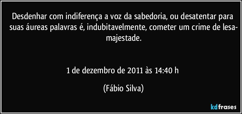 Desdenhar com indiferença a voz da sabedoria, ou desatentar para suas áureas palavras é, indubitavelmente, cometer um crime de lesa-
majestade.


1 de dezembro de 2011 às 14:40 h (Fábio Silva)