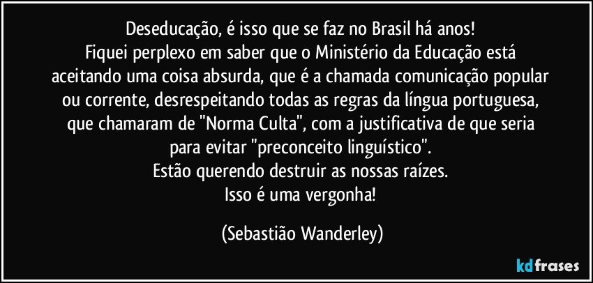 Deseducação, é isso que se faz no Brasil há anos! 
Fiquei perplexo em saber que o Ministério da Educação está aceitando uma coisa absurda, que é a chamada comunicação popular ou corrente, desrespeitando todas as regras da língua portuguesa, que chamaram de "Norma Culta", com a justificativa de que seria para evitar "preconceito linguístico". 
Estão querendo destruir as nossas raízes. 
Isso é uma vergonha! (Sebastião Wanderley)