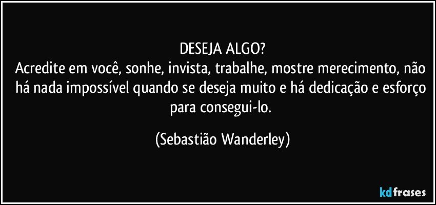 DESEJA ALGO?
Acredite em você, sonhe, invista, trabalhe, mostre merecimento, não há nada impossível quando se deseja muito e há dedicação e esforço para consegui-lo. (Sebastião Wanderley)
