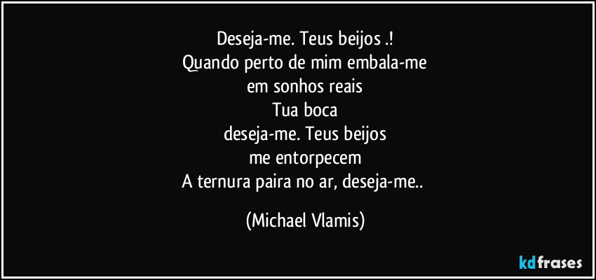 Deseja-me. Teus beijos .!
Quando perto de mim embala-me
em sonhos reais
Tua boca
deseja-me. Teus beijos
me entorpecem
A ternura paira no ar, deseja-me.. (Michael Vlamis)