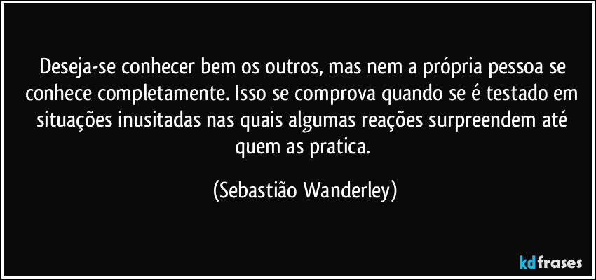 Deseja-se conhecer bem os outros, mas nem a própria pessoa se conhece completamente. Isso se comprova quando se é testado em situações inusitadas nas quais algumas reações surpreendem até quem as pratica. (Sebastião Wanderley)