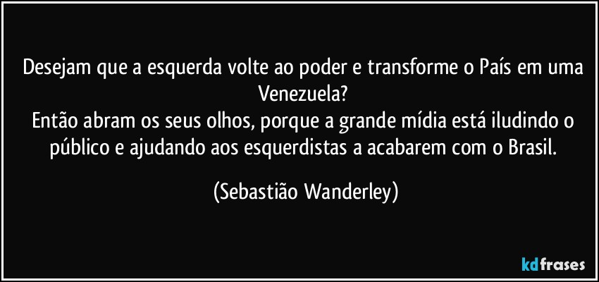 Desejam que a esquerda volte ao poder e transforme o País em uma Venezuela? 
Então abram os seus olhos, porque a grande mídia está iludindo o público e ajudando aos esquerdistas a acabarem com o Brasil. (Sebastião Wanderley)