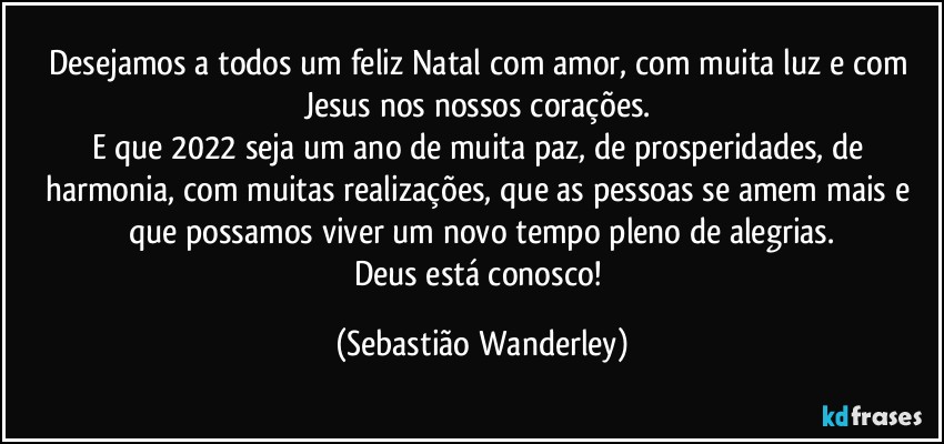 Desejamos a todos um feliz Natal com amor, com muita luz e com Jesus nos nossos corações. 
E que 2022 seja um ano de muita paz, de prosperidades, de harmonia, com muitas realizações, que as pessoas se amem mais e que possamos viver um novo tempo pleno de alegrias.
Deus está conosco! (Sebastião Wanderley)
