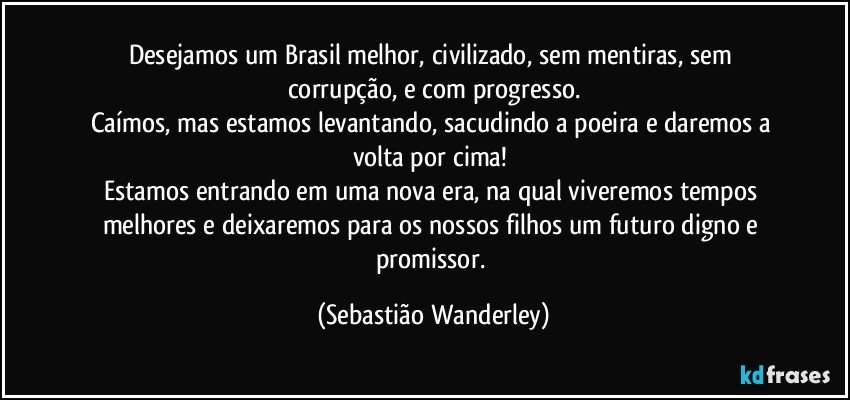 Desejamos um Brasil melhor, civilizado, sem mentiras, sem corrupção, e com progresso.
Caímos, mas estamos levantando, sacudindo a poeira e daremos a volta por cima! 
Estamos entrando em uma nova era, na qual viveremos tempos melhores e deixaremos para os nossos filhos um futuro digno e promissor. (Sebastião Wanderley)