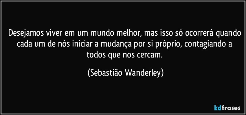 Desejamos viver em um mundo melhor, mas isso só ocorrerá quando cada um de nós iniciar a mudança por si próprio, contagiando a todos que nos cercam. (Sebastião Wanderley)