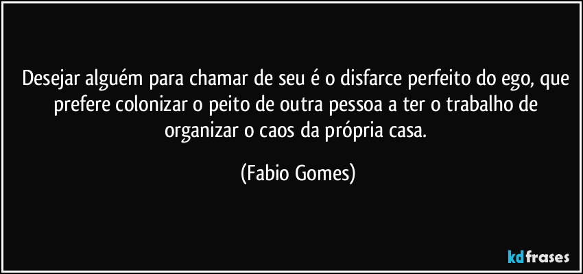 Desejar alguém para chamar de seu é o disfarce perfeito do ego, que prefere colonizar o peito de outra pessoa a ter o trabalho de organizar o caos da própria casa. (Fabio Gomes)