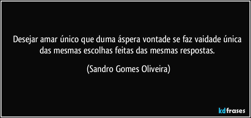 Desejar amar único que duma áspera vontade se faz vaidade única das mesmas escolhas feitas das mesmas respostas. (Sandro Gomes Oliveira)