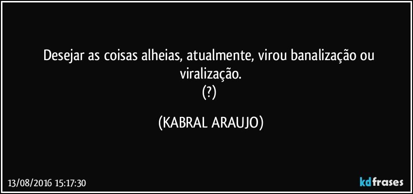 Desejar as coisas alheias, atualmente, virou banalização ou viralização.
(?) (KABRAL ARAUJO)