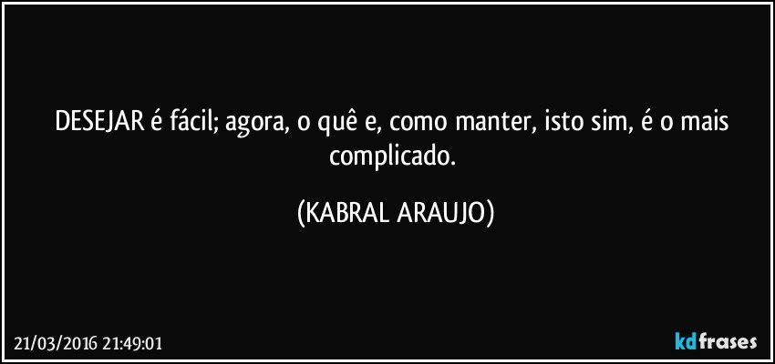 DESEJAR é fácil; agora, o quê e, como manter, isto sim, é o mais complicado. (KABRAL ARAUJO)
