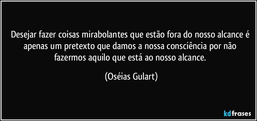 Desejar fazer coisas mirabolantes que estão fora do nosso alcance é apenas um pretexto que damos a nossa consciência por não fazermos aquilo que está ao nosso alcance. (Oséias Gulart)