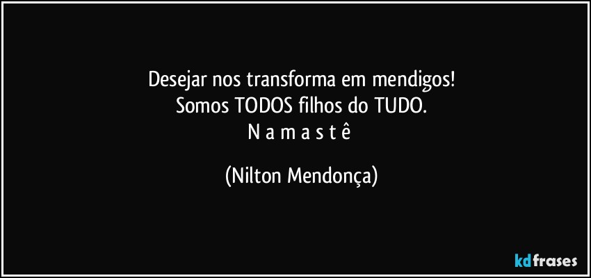 Desejar nos transforma em mendigos!
Somos TODOS filhos do TUDO.
N a m a s t ê (Nilton Mendonça)