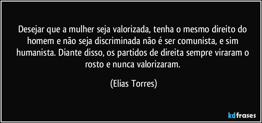 Desejar que a mulher seja valorizada, tenha o mesmo direito do homem e não seja discriminada não é ser comunista, e sim humanista. Diante disso, os partidos de direita sempre viraram o rosto e nunca valorizaram. (Elias Torres)