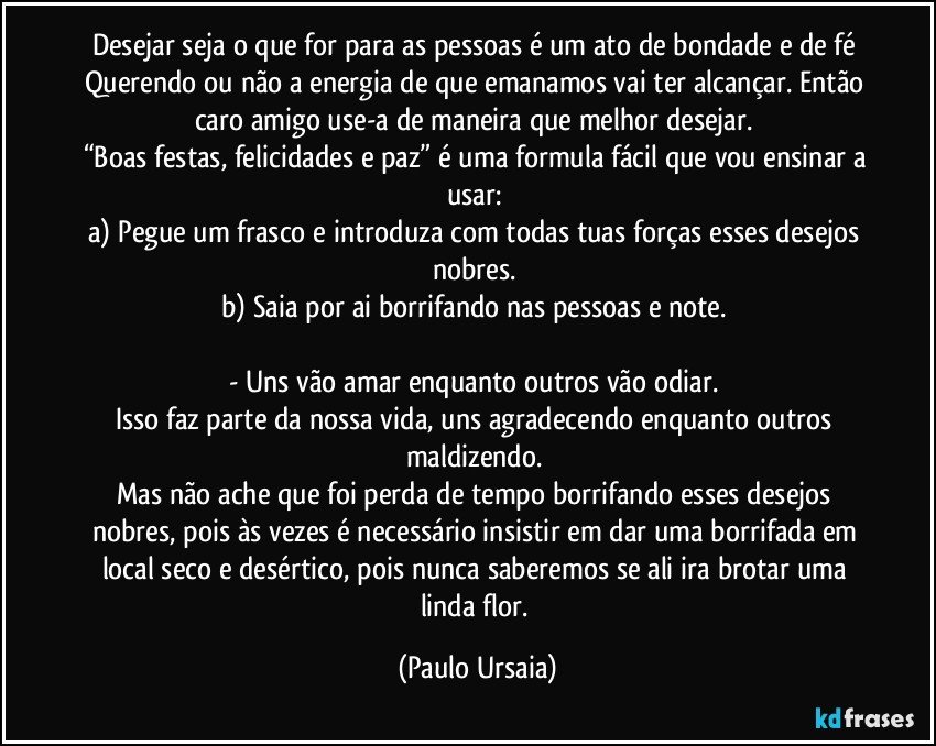 Desejar seja o que for para as pessoas é um ato de bondade e de fé 
Querendo ou não a energia de que emanamos vai ter alcançar. Então caro amigo use-a de maneira que melhor desejar. 
“Boas festas, felicidades e paz” é uma formula fácil que vou ensinar a usar: 
a)	Pegue um frasco e introduza com todas tuas forças esses desejos nobres. 
b)	Saia por ai borrifando nas pessoas e note. 

- Uns vão amar enquanto outros vão odiar. 
Isso faz parte da nossa vida, uns agradecendo enquanto outros maldizendo. 
Mas não ache que foi perda de tempo borrifando esses desejos nobres, pois às vezes é necessário insistir em dar uma borrifada em local seco e desértico, pois nunca saberemos se ali ira brotar uma linda flor. (Paulo Ursaia)