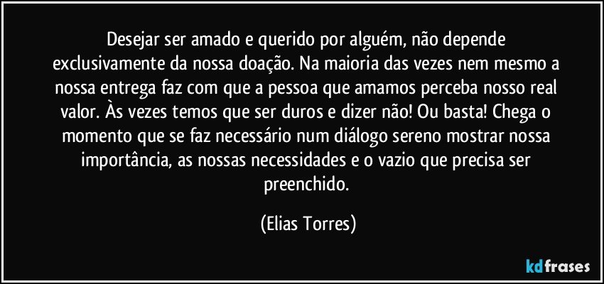 Desejar ser amado e querido por alguém, não depende exclusivamente da nossa doação. Na maioria das vezes nem mesmo a nossa entrega faz com que a pessoa que amamos perceba nosso real valor. Às vezes temos que ser duros e dizer não! Ou basta! Chega o momento que se faz necessário num diálogo sereno mostrar nossa importância, as nossas necessidades e o vazio que precisa ser preenchido. (Elias Torres)