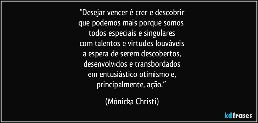 "Desejar vencer é crer e descobrir
que podemos mais porque somos 
todos especiais e singulares
com talentos e virtudes louváveis
a espera de serem descobertos,
desenvolvidos e transbordados
em entusiástico otimismo e,
principalmente, ação.” (Mônicka Christi)