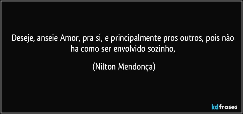 Deseje, anseie Amor, pra si, e principalmente pros outros, pois não ha como ser envolvido sozinho, (Nilton Mendonça)