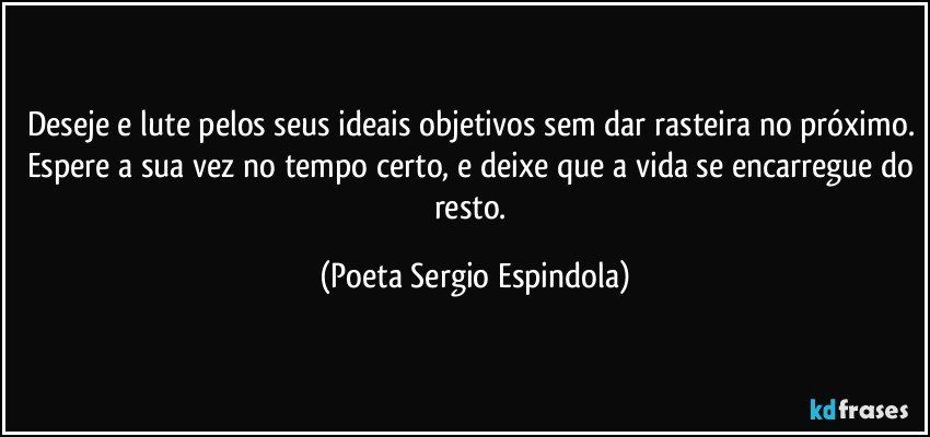 Deseje e lute pelos seus ideais objetivos sem dar rasteira no próximo. Espere a sua vez no tempo certo, e deixe que a vida se encarregue do resto. (Poeta Sergio Espindola)