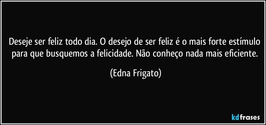 Deseje ser feliz todo dia. O desejo de ser feliz é o mais forte estímulo para que busquemos a felicidade. Não conheço nada mais eficiente. (Edna Frigato)