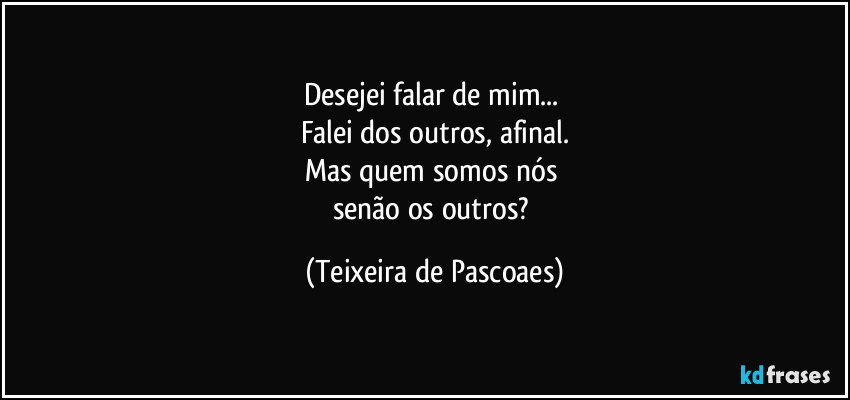 Desejei falar de mim... 
Falei dos outros, afinal.
Mas quem somos nós 
senão os outros? (Teixeira de Pascoaes)