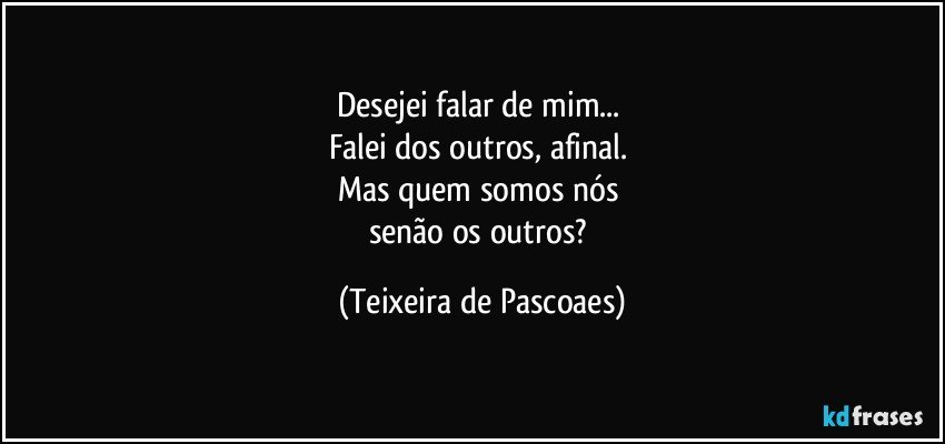 Desejei falar de mim... 
Falei dos outros, afinal. 
Mas quem somos nós 
senão os outros? (Teixeira de Pascoaes)