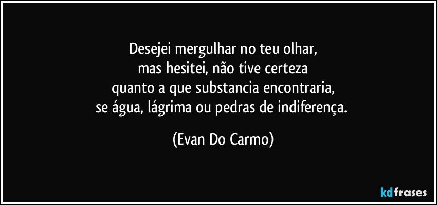 Desejei mergulhar no teu olhar,
mas hesitei, não tive certeza
quanto a que substancia encontraria,
se água, lágrima ou pedras de indiferença. (Evan Do Carmo)