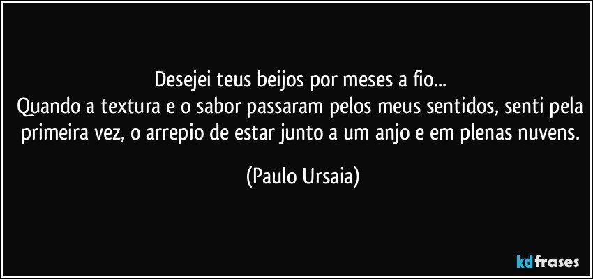 Desejei teus beijos por meses a fio... 
Quando a textura e o sabor passaram pelos meus sentidos, senti pela primeira vez, o arrepio de estar junto a um anjo e em plenas nuvens. (Paulo Ursaia)