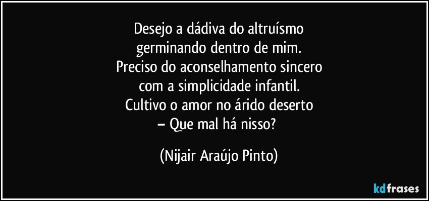 Desejo a dádiva do altruísmo
germinando dentro de mim.
Preciso do aconselhamento sincero
com a simplicidade infantil.
Cultivo o amor no árido deserto
– Que mal há nisso? (Nijair Araújo Pinto)