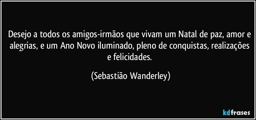 Desejo a todos os amigos-irmãos que vivam um Natal de paz, amor e alegrias, e um Ano Novo iluminado, pleno de conquistas, realizações e felicidades. (Sebastião Wanderley)