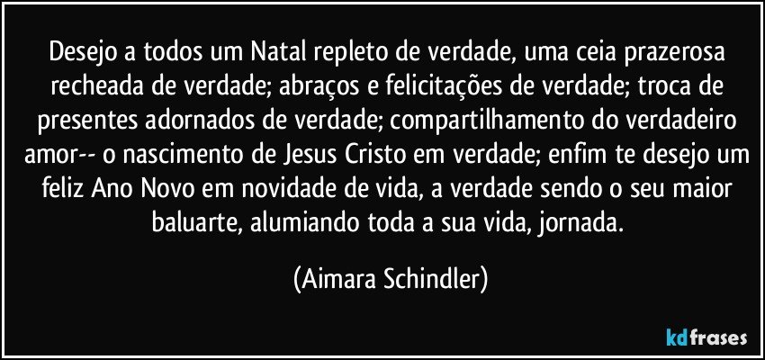 Desejo a todos um Natal repleto de verdade, uma ceia prazerosa recheada de verdade; abraços e felicitações de verdade; troca de presentes adornados de verdade; compartilhamento do verdadeiro amor-- o nascimento de Jesus Cristo em verdade; enfim te desejo um feliz Ano Novo em novidade de vida, a verdade sendo o seu maior baluarte, alumiando toda a sua vida, jornada. (Aimara Schindler)