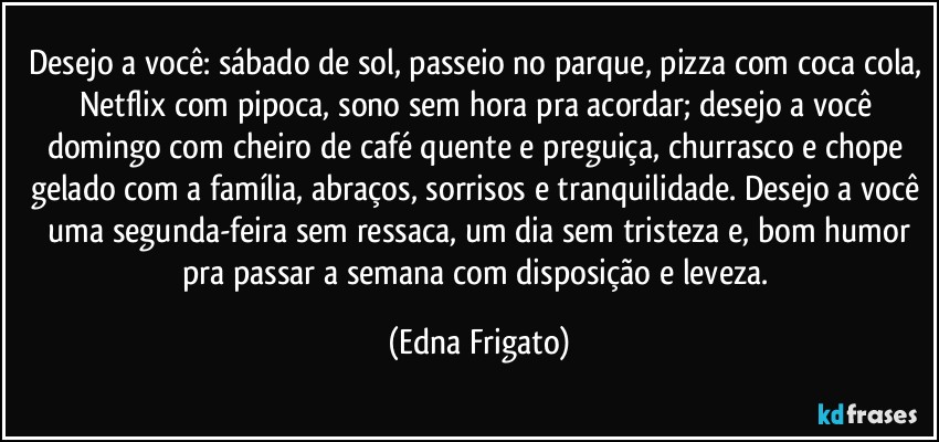 Desejo a você: sábado de sol, passeio no parque, pizza com coca cola, Netflix com pipoca, sono sem hora pra acordar; desejo a você domingo com cheiro de café quente e preguiça, churrasco e chope gelado com a família, abraços, sorrisos e tranquilidade. Desejo a você  uma segunda-feira sem ressaca, um dia sem tristeza e, bom humor pra passar a semana com disposição e leveza. (Edna Frigato)