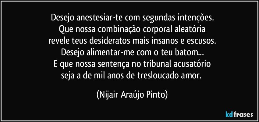 Desejo anestesiar-te com segundas intenções.
Que nossa combinação corporal aleatória
revele teus desideratos mais insanos e escusos.
Desejo alimentar-me com o teu batom...
E que nossa sentença no tribunal acusatório
seja a de mil anos de tresloucado amor. (Nijair Araújo Pinto)