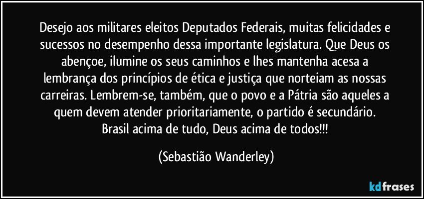 Desejo aos militares eleitos Deputados Federais, muitas felicidades e sucessos no desempenho dessa importante legislatura. Que Deus os abençoe, ilumine os seus caminhos e lhes mantenha acesa a lembrança dos princípios de ética e justiça que norteiam as nossas carreiras. Lembrem-se, também, que o povo e a Pátria são aqueles a quem devem  atender prioritariamente, o partido é secundário. 
Brasil acima de tudo, Deus acima de todos!!! (Sebastião Wanderley)