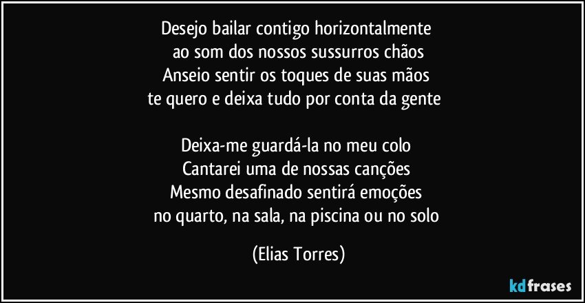 Desejo bailar contigo horizontalmente 
ao som dos nossos sussurros chãos
Anseio sentir os toques de suas mãos   
te quero e deixa tudo por conta da gente       

Deixa-me guardá-la no meu colo 
Cantarei uma de nossas canções  
Mesmo desafinado sentirá emoções 
no quarto, na sala, na piscina ou no solo (Elias Torres)