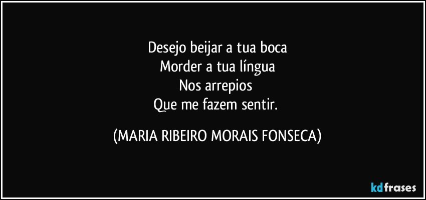 Desejo beijar a tua boca
Morder a tua língua
Nos arrepios 
Que me fazem sentir. (MARIA RIBEIRO MORAIS FONSECA)