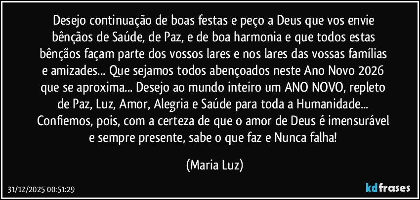 Desejo continuação de boas festas e peço a Deus que vos envie bênçãos de Saúde, de Paz, e de boa harmonia e que todos estas bênçãos façam parte dos vossos lares e nos lares das vossas famílias e amizades... Que sejamos todos abençoados neste Ano Novo 2026 que se aproxima... Desejo ao mundo inteiro um ANO NOVO, repleto de Paz, Luz, Amor, Alegria e Saúde para toda a Humanidade... Confiemos, pois, com a certeza de que o amor de Deus é imensurável e sempre presente, sabe o que faz e Nunca falha! (Maria Luz)