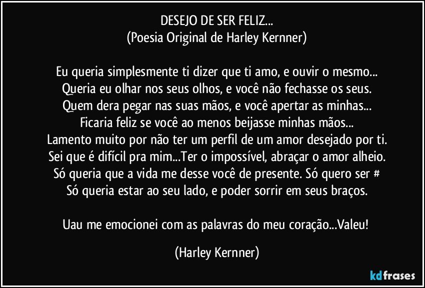 DESEJO DE SER FELIZ...
(Poesia Original de Harley Kernner)

Eu queria simplesmente ti dizer que ti amo, e ouvir o mesmo...
Queria eu olhar nos seus olhos, e você não fechasse os seus.
Quem dera pegar nas suas mãos, e você apertar as minhas...
Ficaria feliz se você ao menos beijasse minhas mãos...
Lamento muito por não ter um perfil de um amor desejado por ti.
Sei que é difícil pra mim...Ter o impossível, abraçar o amor alheio.
Só queria que a vida me desse você de presente. Só quero ser #
Só queria estar ao seu lado, e poder sorrir em seus braços.

Uau me emocionei com as palavras do meu coração...Valeu! (Harley Kernner)