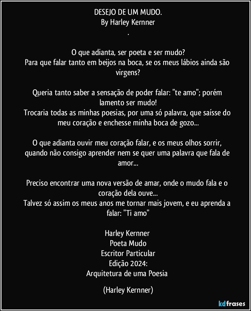 DESEJO DE UM MUDO.
By Harley Kernner
.
❤️
O que adianta, ser poeta e ser mudo?
Para que falar tanto em beijos na boca, se os meus lábios ainda são virgens?
❤️
Queria tanto saber a sensação de poder falar: "te amo"; porém lamento ser mudo!
Trocaria todas as minhas poesias, por uma só palavra, que saísse do meu coração e enchesse minha boca de gozo...
❤️
O que adianta ouvir meu coração falar, e os meus olhos sorrir, quando não consigo aprender nem se quer uma palavra que fala de amor...
❤️
Preciso encontrar uma nova versão de amar, onde o mudo fala e o coração dela ouve...
Talvez só assim os meus anos me tornar mais jovem, e eu aprenda a falar: "Ti amo"

Harley Kernner 
Poeta Mudo
Escritor Particular
Edição 2024:
Arquitetura de uma Poesia (Harley Kernner)