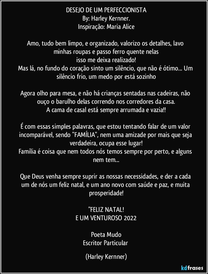 DESEJO DE UM PERFECCIONISTA
By: Harley Kernner.
Inspiração: Maria Alice

Amo, tudo bem limpo, e organizado, valorizo os detalhes, lavo minhas roupas e passo ferro quente nelas
isso me deixa realizado!
Mas lá, no fundo do coração sinto um silêncio, que não é ótimo... Um silêncio frio, um medo por está sozinho

Agora olho para mesa, e não há crianças sentadas nas cadeiras, não ouço o barulho delas correndo nos corredores da casa.
A cama de casal está sempre arrumada e vazia!!

É com essas simples palavras, que estou tentando falar de um valor incomparável, sendo "FAMÍLIA", nem uma amizade por mais que seja verdadeira, ocupa esse lugar!
Família é coisa que nem todos nós temos sempre por perto, e alguns nem tem...

Que Deus venha sempre suprir as nossas necessidades, e der a cada um de nós um feliz natal, e um ano novo com saúde e paz, e muita prosperidade!

"FELIZ  NATAL!
E UM VENTUROSO 2022

Poeta Mudo
Escritor Particular (Harley Kernner)